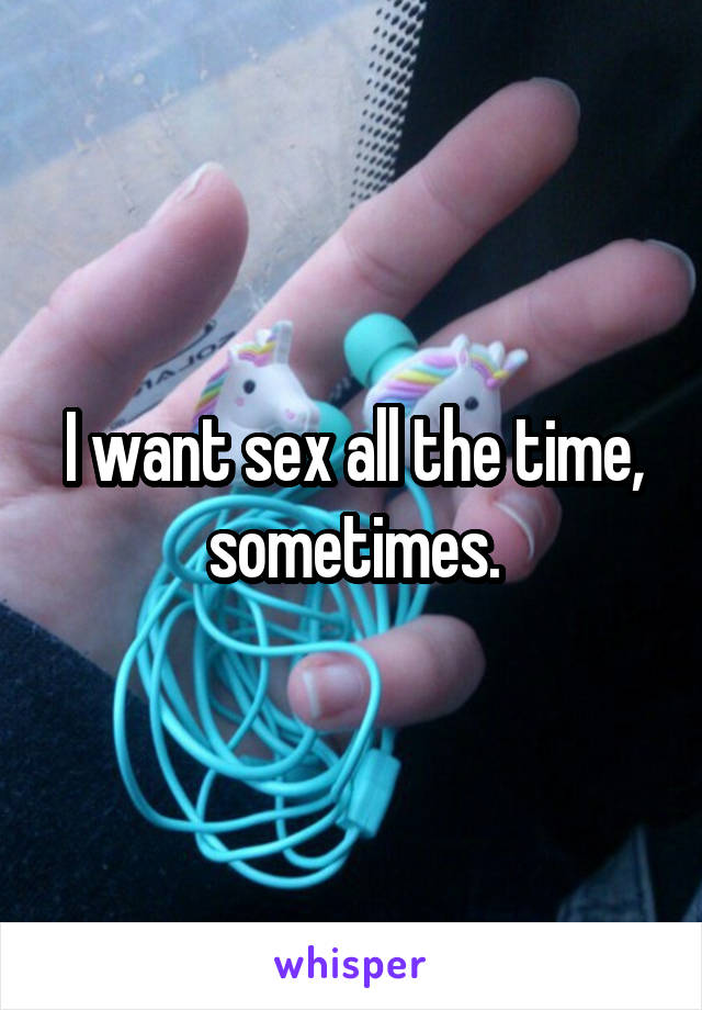 I want sex all the time, sometimes.