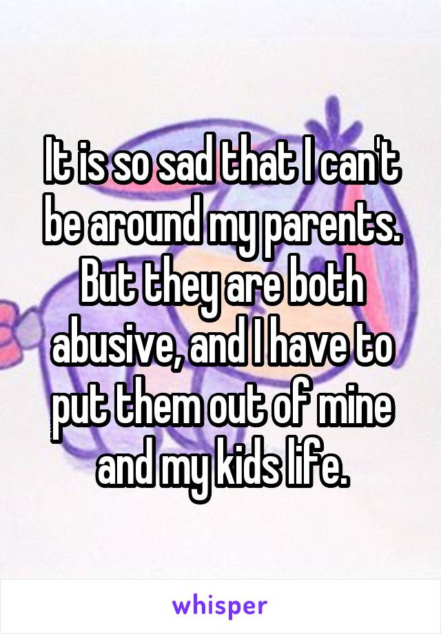 It is so sad that I can't be around my parents. But they are both abusive, and I have to put them out of mine and my kids life.