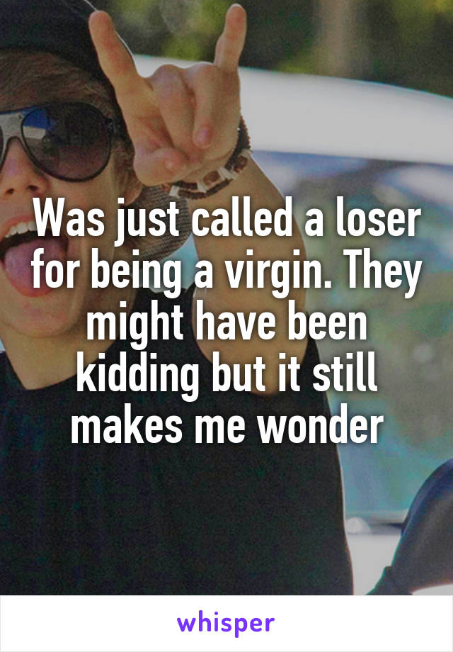 Was just called a loser for being a virgin. They might have been kidding but it still makes me wonder