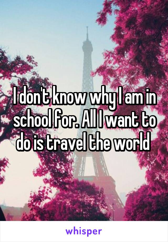 I don't know why I am in school for. All I want to do is travel the world 