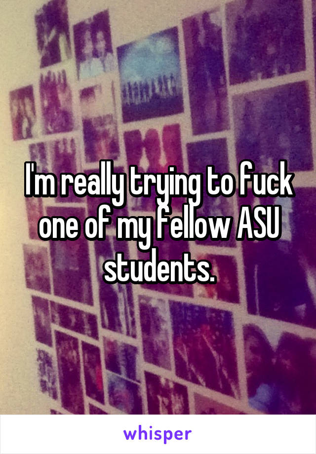 I'm really trying to fuck one of my fellow ASU students.