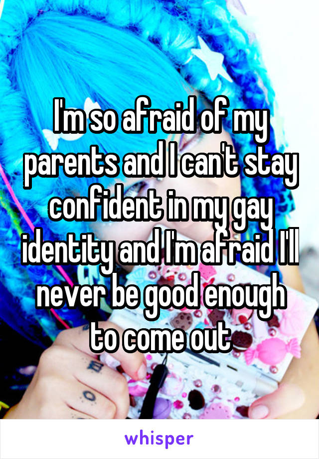I'm so afraid of my parents and I can't stay confident in my gay identity and I'm afraid I'll never be good enough to come out