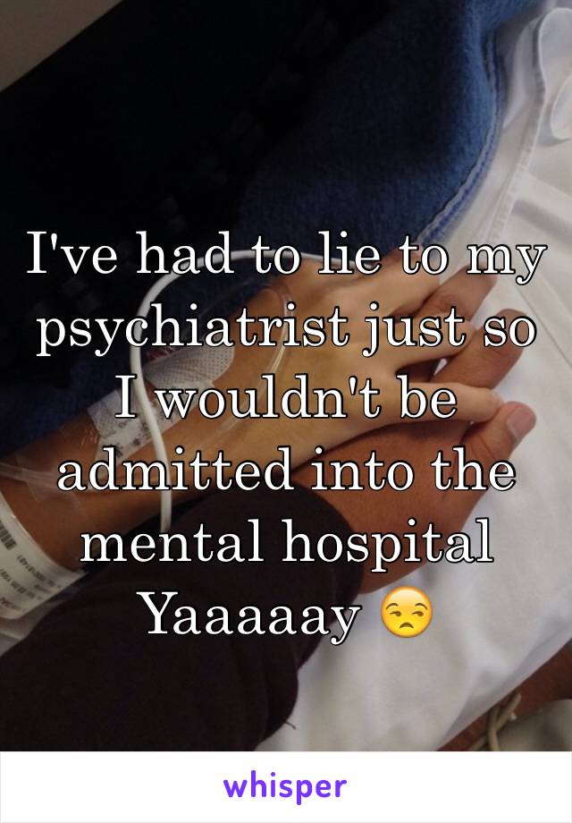 I've had to lie to my psychiatrist just so I wouldn't be admitted into the mental hospital
Yaaaaay 😒
