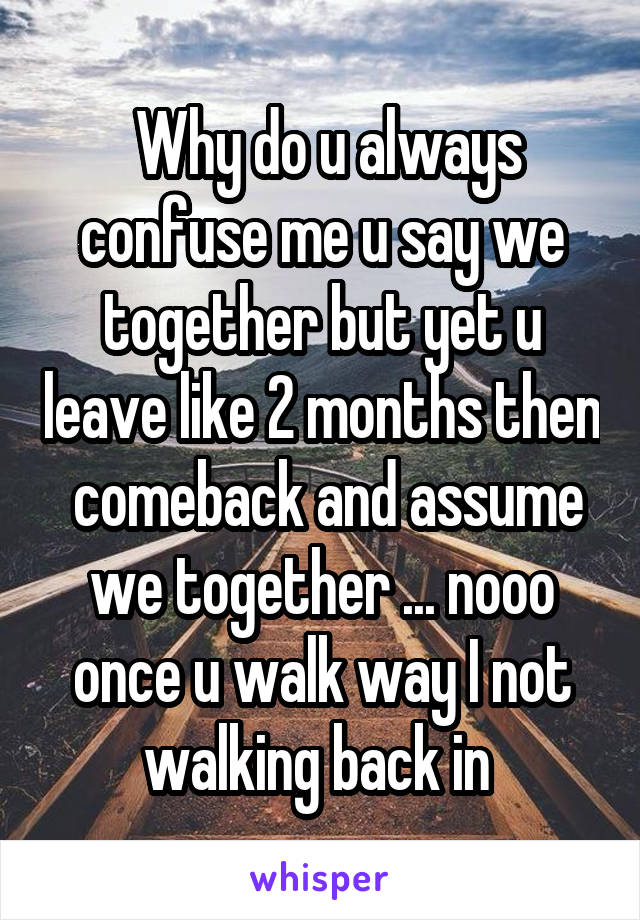  Why do u always confuse me u say we together but yet u leave like 2 months then  comeback and assume we together ... nooo once u walk way I not walking back in 