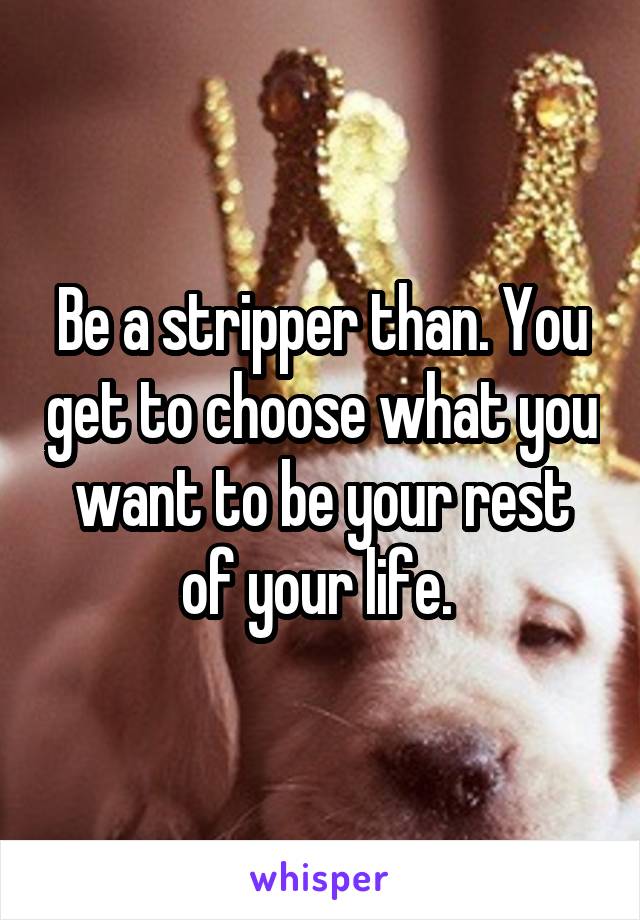 Be a stripper than. You get to choose what you want to be your rest of your life. 