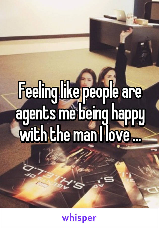 Feeling like people are agents me being happy with the man I love ...