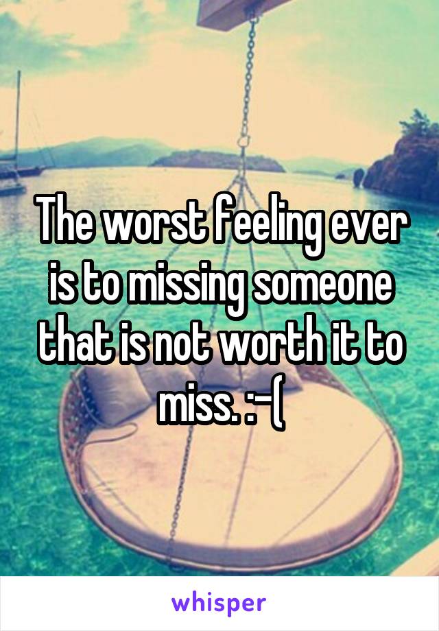 The worst feeling ever is to missing someone that is not worth it to miss. :-(