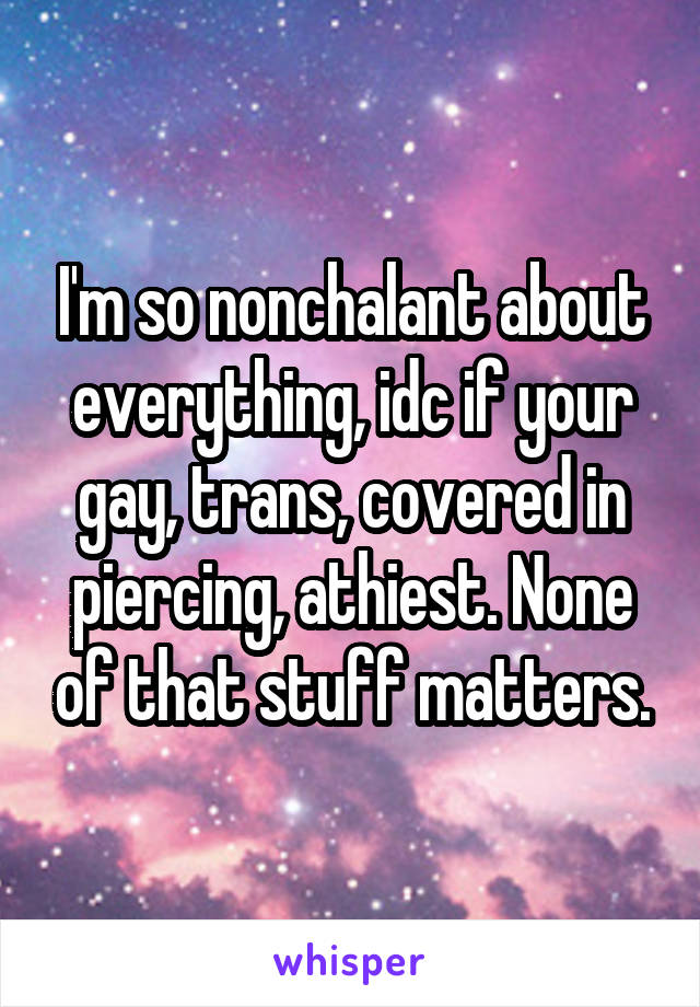 I'm so nonchalant about everything, idc if your gay, trans, covered in piercing, athiest. None of that stuff matters.