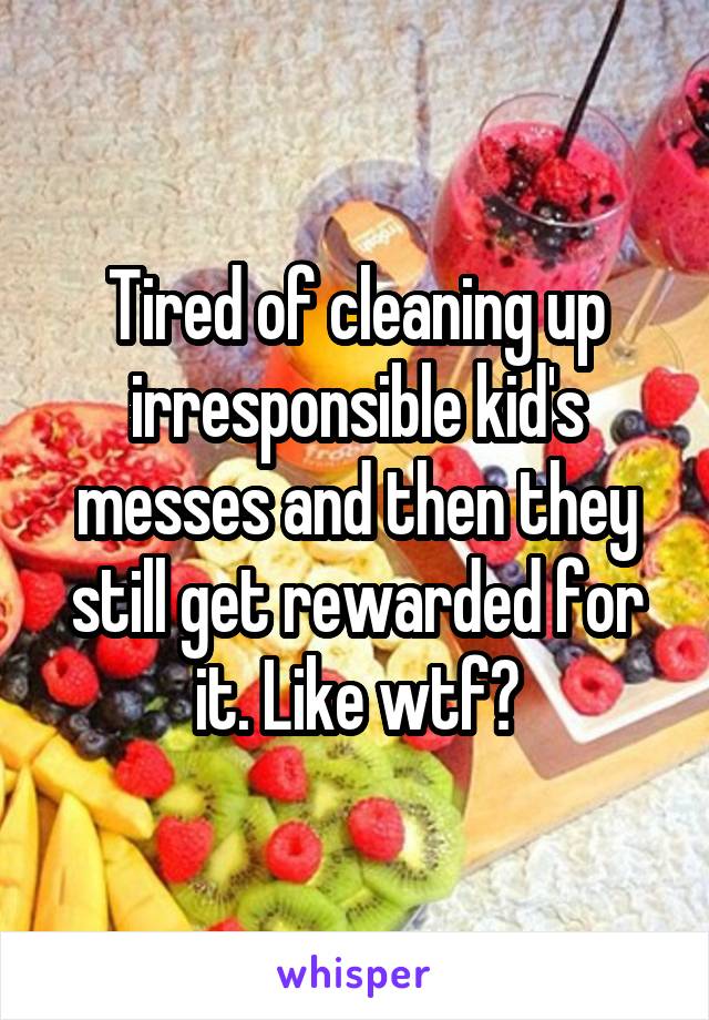 Tired of cleaning up irresponsible kid's messes and then they still get rewarded for it. Like wtf?