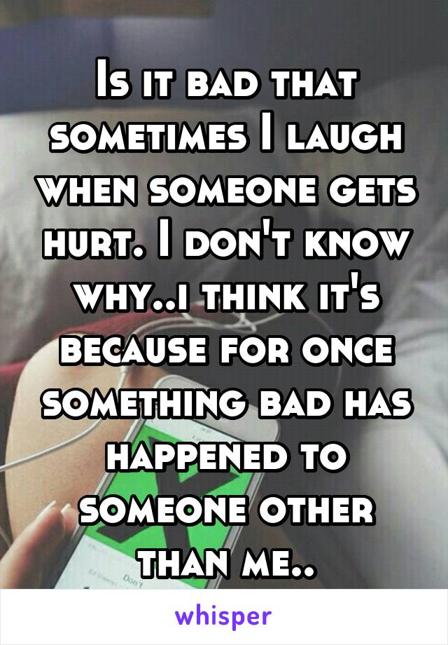 Is it bad that sometimes I laugh when someone gets hurt. I don't know why..i think it's because for once something bad has happened to someone other than me..