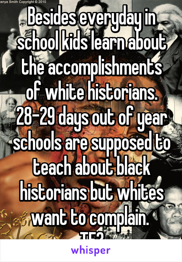 Besides everyday in school kids learn about the accomplishments of white historians. 28-29 days out of year schools are supposed to teach about black historians but whites want to complain. 
TF?