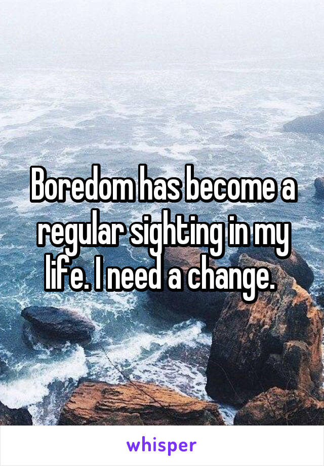 Boredom has become a regular sighting in my life. I need a change. 