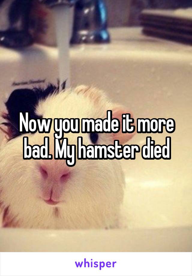 Now you made it more bad. My hamster died