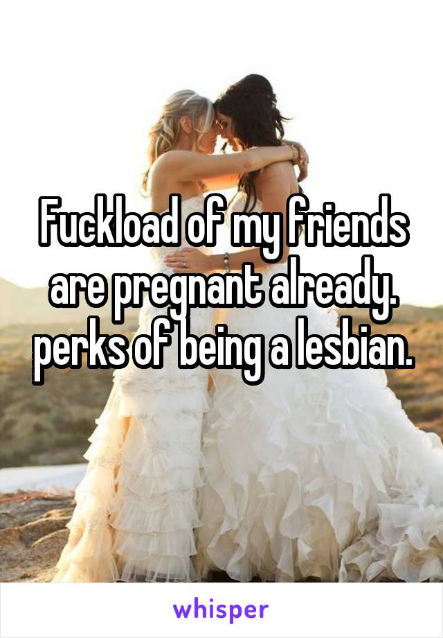 Fuckload of my friends are pregnant already. perks of being a lesbian. 
