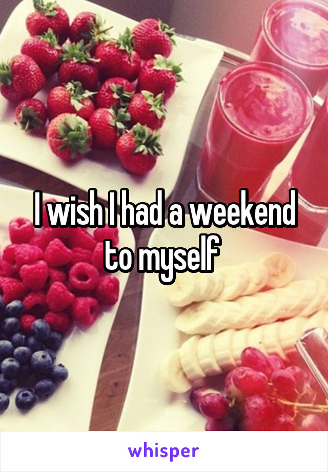 I wish I had a weekend to myself 