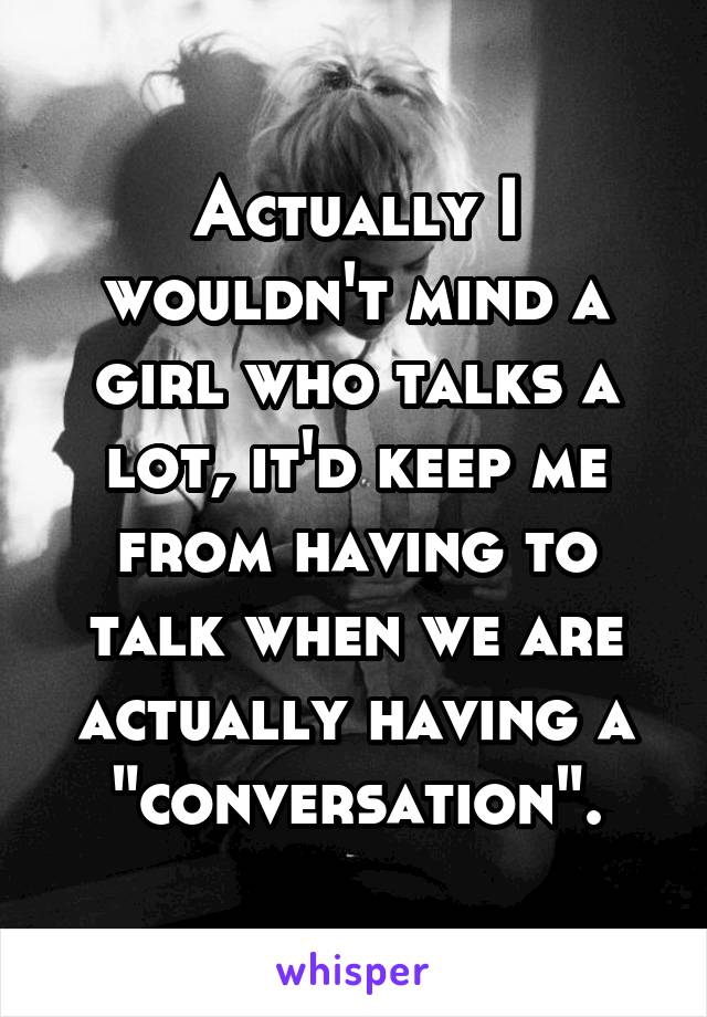 Actually I wouldn't mind a girl who talks a lot, it'd keep me from having to talk when we are actually having a "conversation".