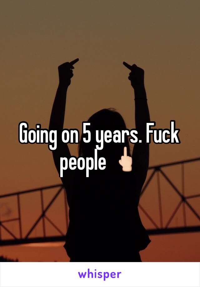 Going on 5 years. Fuck people 🖕🏻