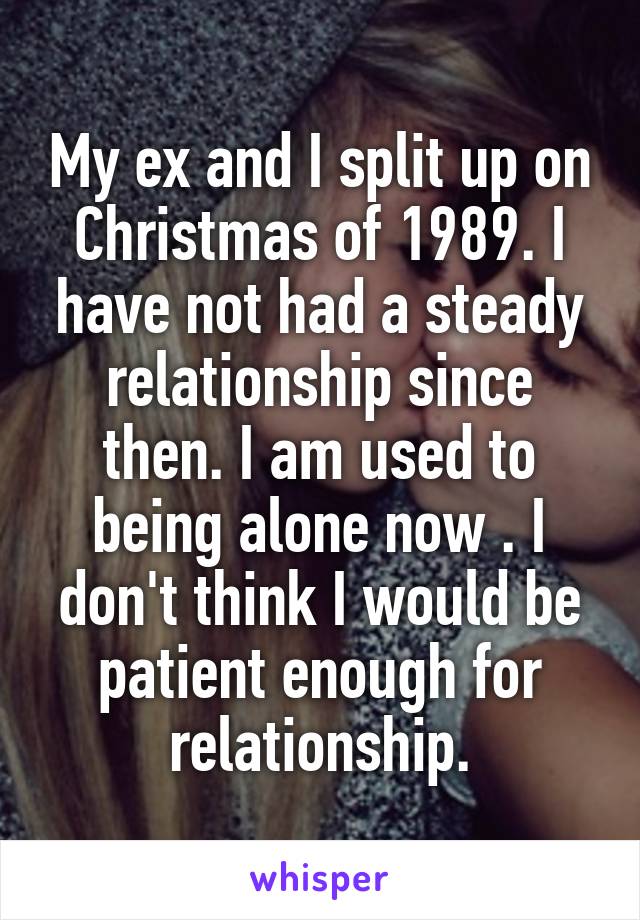 My ex and I split up on Christmas of 1989. I have not had a steady relationship since then. I am used to being alone now . I don't think I would be patient enough for relationship.