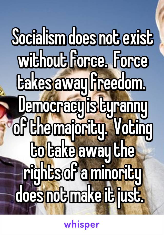 Socialism does not exist without force.  Force takes away freedom.  Democracy is tyranny of the majority.  Voting to take away the rights of a minority does not make it just.  