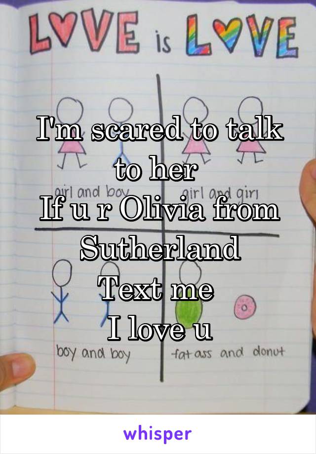 I'm scared to talk to her 
If u r Olivia from Sutherland
Text me 
I love u