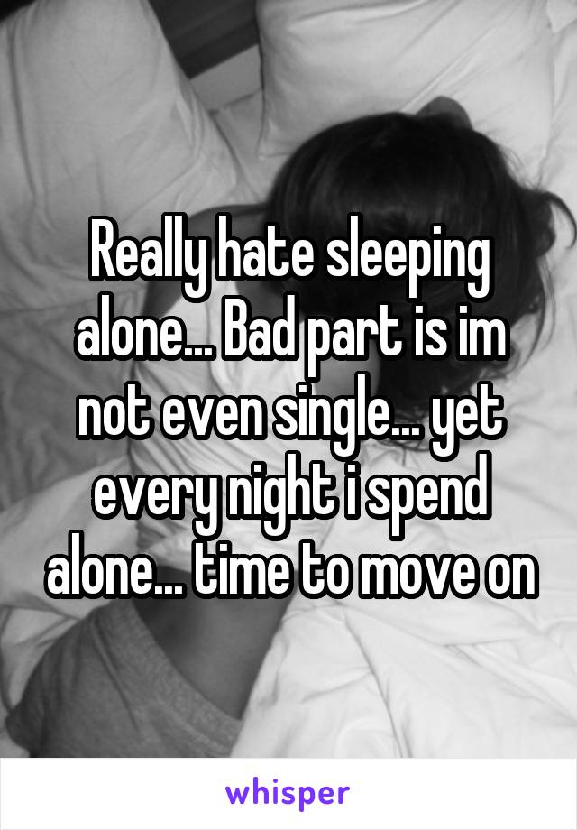 Really hate sleeping alone... Bad part is im not even single... yet every night i spend alone... time to move on