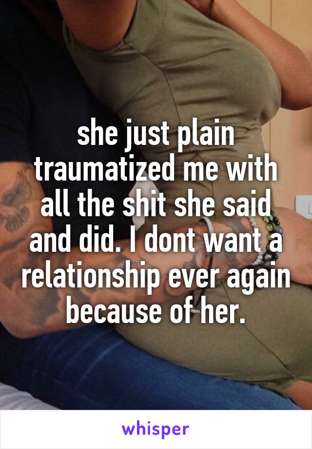 she just plain traumatized me with all the shit she said and did. I dont want a relationship ever again because of her.