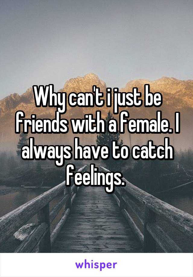 Why can't i just be friends with a female. I always have to catch feelings. 