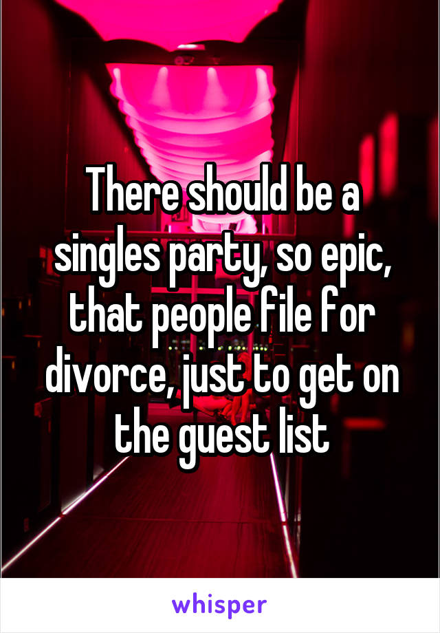 There should be a singles party, so epic, that people file for divorce, just to get on the guest list