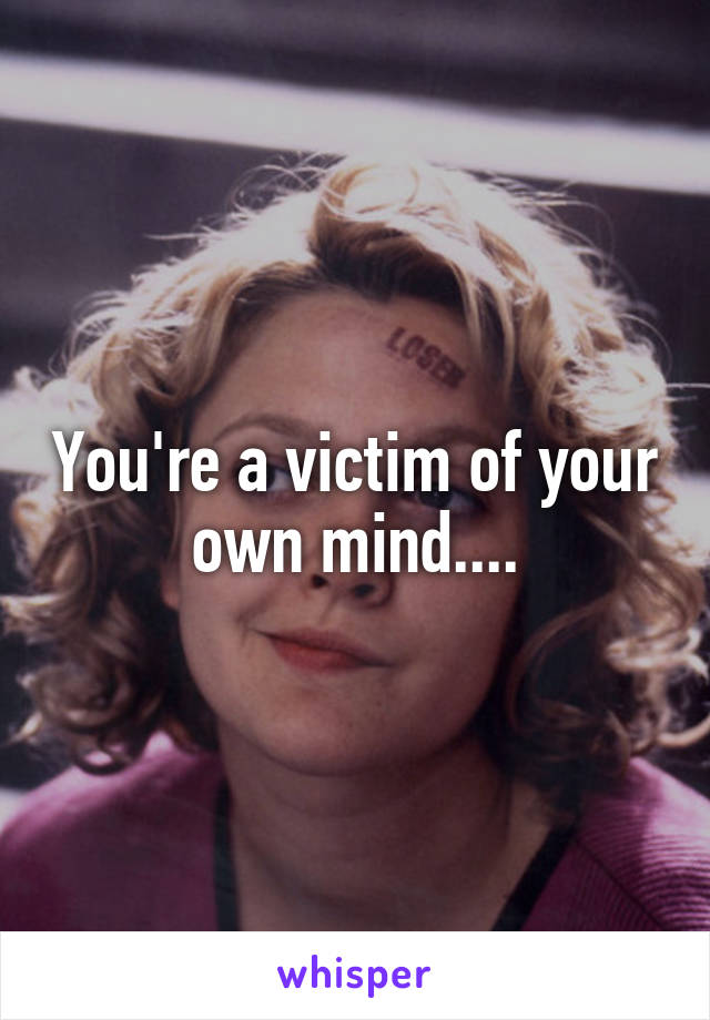 You're a victim of your own mind....