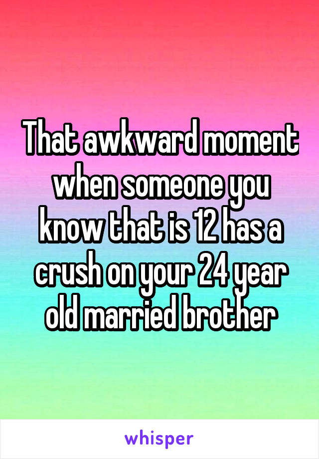 That awkward moment when someone you know that is 12 has a crush on your 24 year old married brother