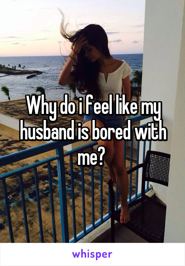 Why do i feel like my husband is bored with me? 