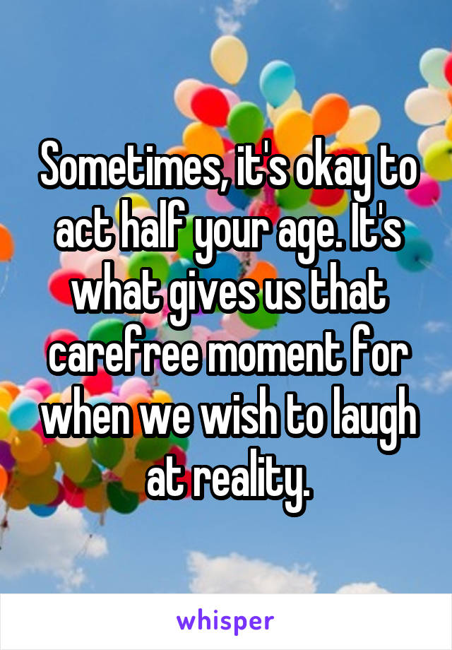 Sometimes, it's okay to act half your age. It's what gives us that carefree moment for when we wish to laugh at reality.