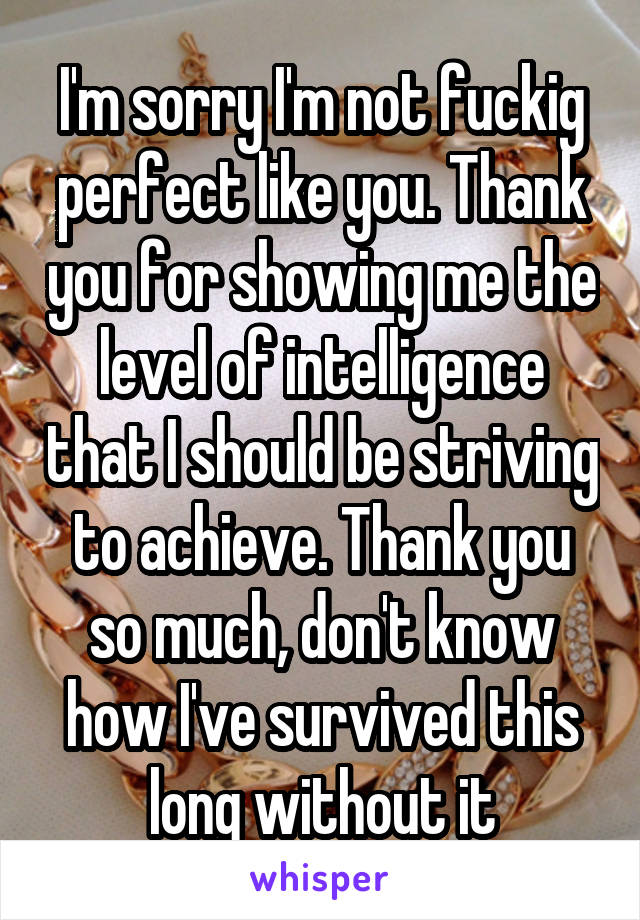 I'm sorry I'm not fuckig perfect like you. Thank you for showing me the level of intelligence that I should be striving to achieve. Thank you so much, don't know how I've survived this long without it