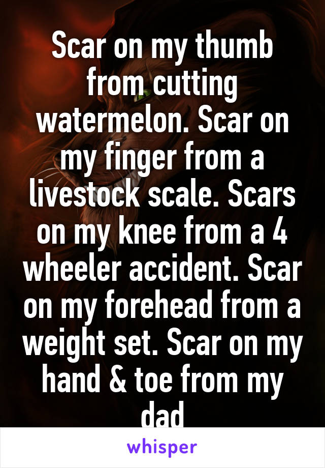 Scar on my thumb from cutting watermelon. Scar on my finger from a livestock scale. Scars on my knee from a 4 wheeler accident. Scar on my forehead from a weight set. Scar on my hand & toe from my dad