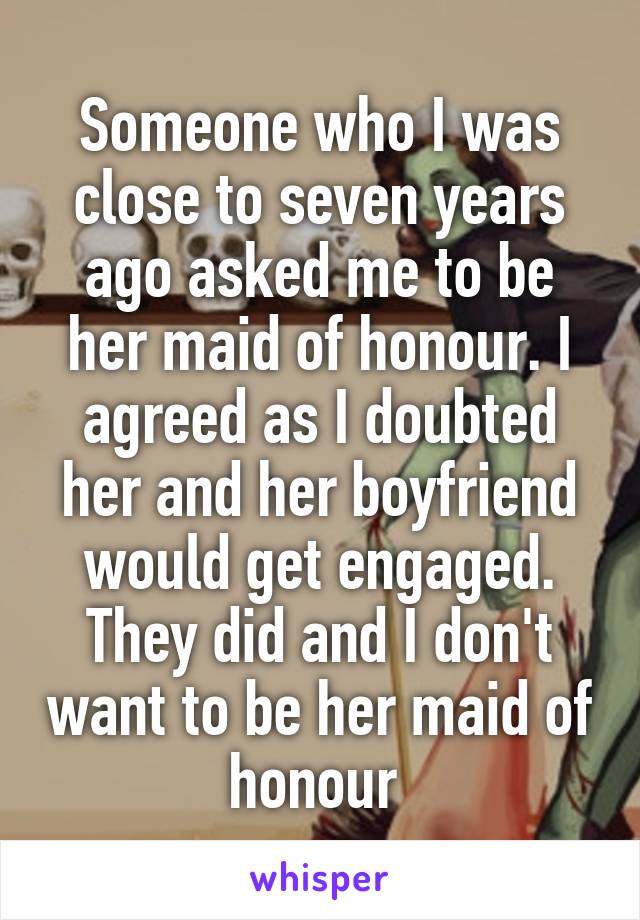 Someone who I was close to seven years ago asked me to be her maid of honour. I agreed as I doubted her and her boyfriend would get engaged. They did and I don't want to be her maid of honour 