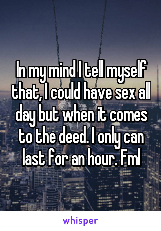 In my mind I tell myself that, I could have sex all day but when it comes to the deed. I only can last for an hour. Fml