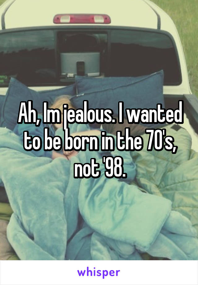 Ah, Im jealous. I wanted to be born in the 70's, not '98.
