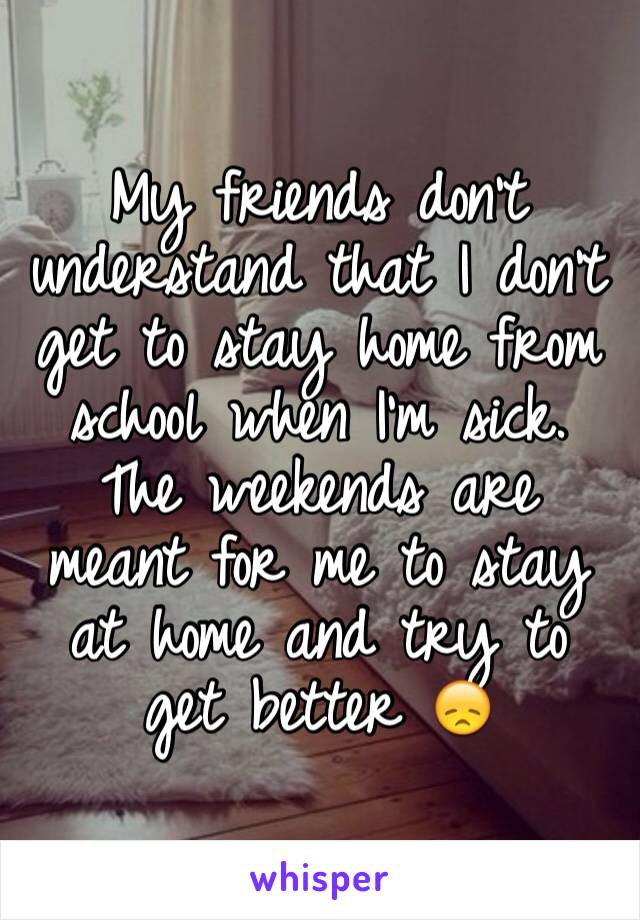 My friends don't  understand that I don't get to stay home from school when I'm sick. The weekends are meant for me to stay at home and try to get better 😞 