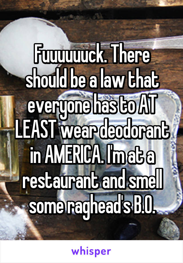 Fuuuuuuck. There should be a law that everyone has to AT LEAST wear deodorant in AMERICA. I'm at a restaurant and smell some raghead's B.O.