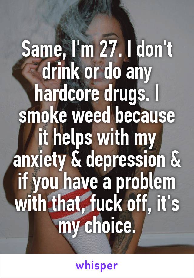 Same, I'm 27. I don't drink or do any hardcore drugs. I smoke weed because it helps with my anxiety & depression & if you have a problem with that, fuck off, it's my choice.