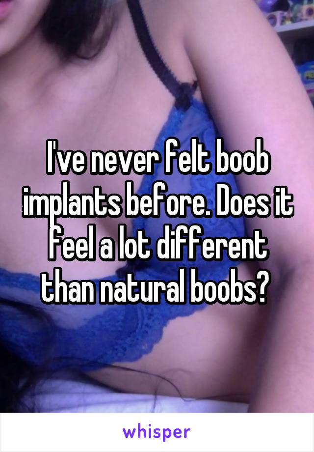 I've never felt boob implants before. Does it feel a lot different than natural boobs? 