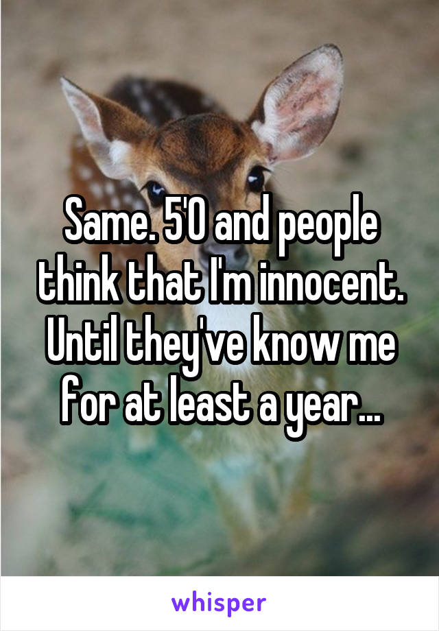 Same. 5'0 and people think that I'm innocent. Until they've know me for at least a year...