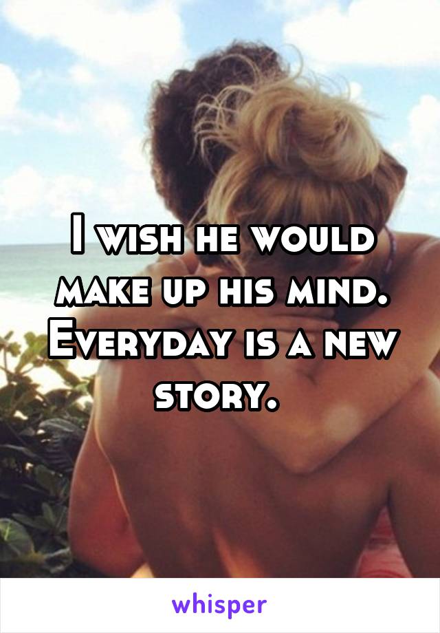 I wish he would make up his mind. Everyday is a new story. 