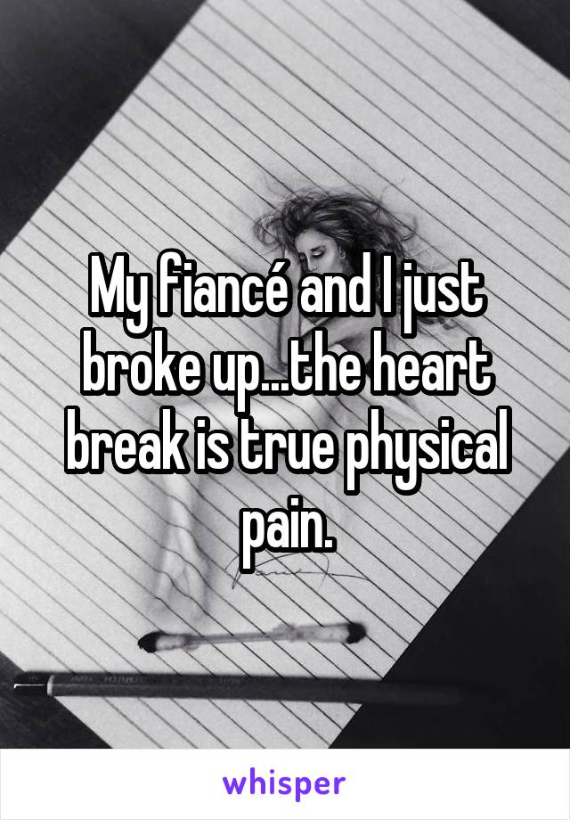 My fiancé and I just broke up...the heart break is true physical pain.