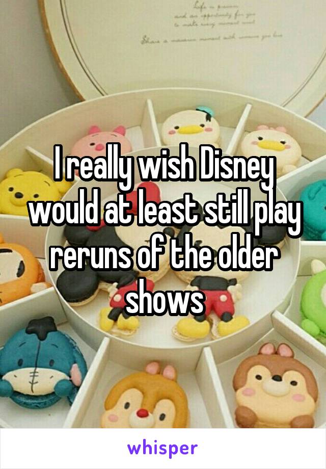 I really wish Disney would at least still play reruns of the older shows