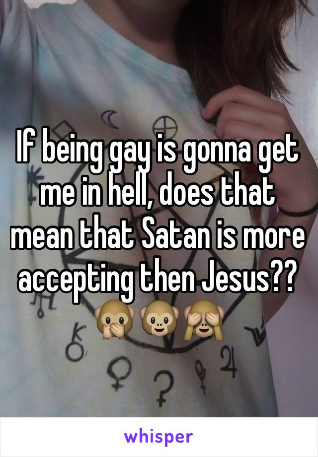 If being gay is gonna get me in hell, does that mean that Satan is more accepting then Jesus?? 🙊🐵🙈
