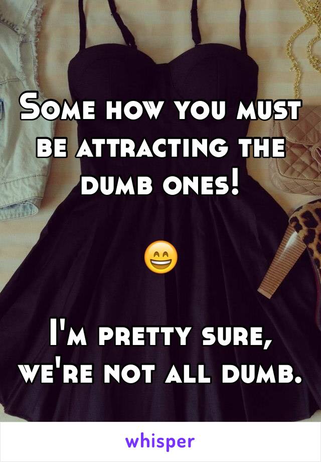 Some how you must be attracting the dumb ones!

😄

I'm pretty sure, we're not all dumb. 