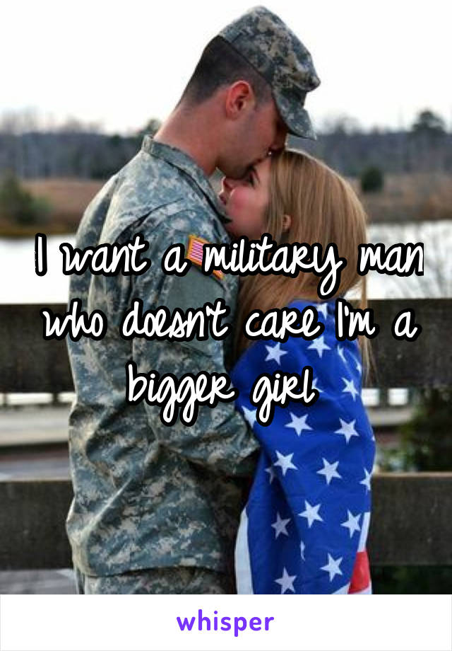 I want a military man who doesn't care I'm a bigger girl 