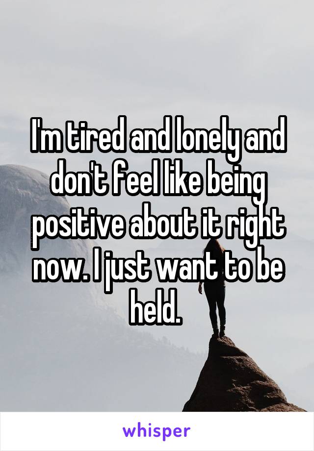 I'm tired and lonely and don't feel like being positive about it right now. I just want to be held. 