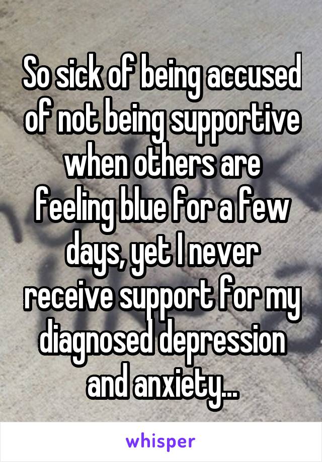 So sick of being accused of not being supportive when others are feeling blue for a few days, yet I never receive support for my diagnosed depression and anxiety...